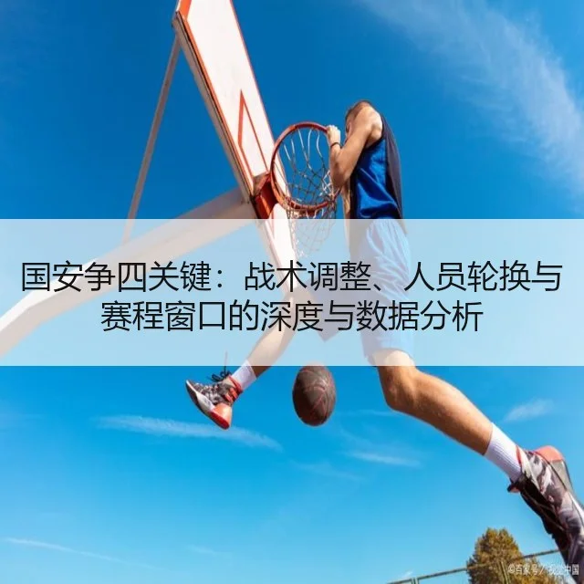 国安争四关键:战术调整、人员轮换与赛程窗口的深度与数据分析